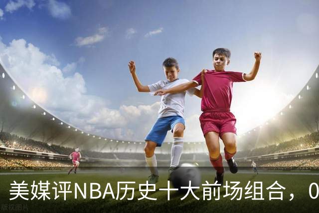 美媒评NBA历史十大前场组合，01湖人第9，96公牛第4，第1无悬念
